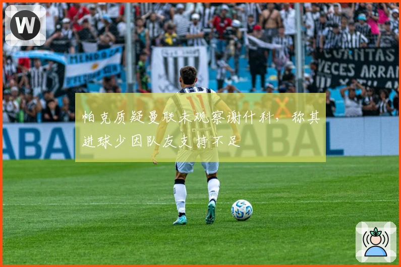 帕克质疑曼联未观察谢什科，称其进球少因队友支持不足