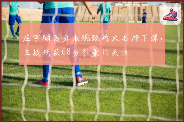 庄宇珊高分表现致两大名帅下课，三战斩获68分引豪门关注