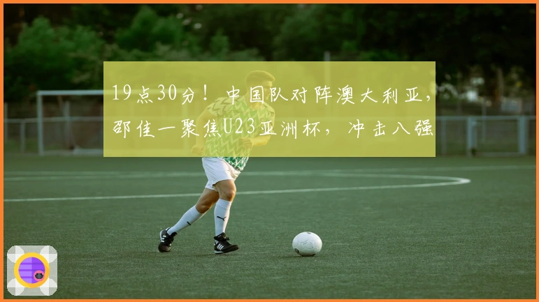 19点30分！中国队对阵澳大利亚，邵佳一聚焦U23亚洲杯，冲击八强