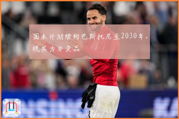 国米计划续约巴斯托尼至2030年,视其为非卖品