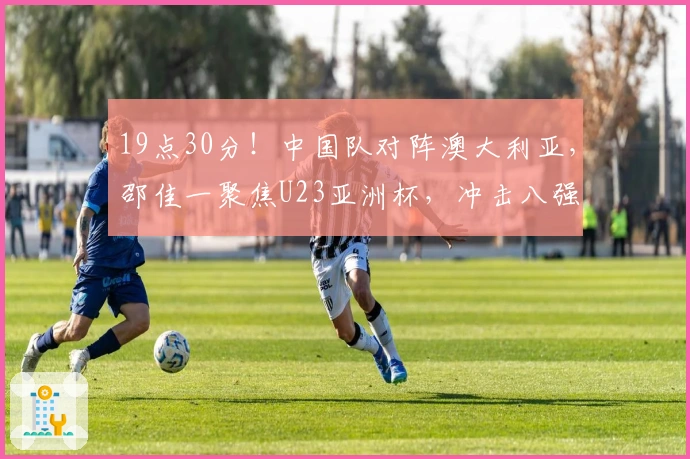 19点30分！中国队对阵澳大利亚，邵佳一聚焦U23亚洲杯，冲击八强