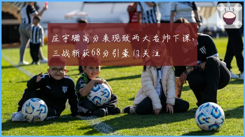 庄宇珊高分表现致两大名帅下课，三战斩获68分引豪门关注