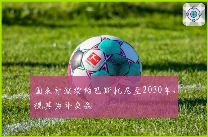 国米计划续约巴斯托尼至2030年，视其为非卖品
