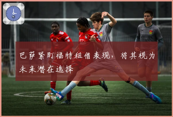 巴萨紧盯福特租借表现，将其视为未来潜在选择